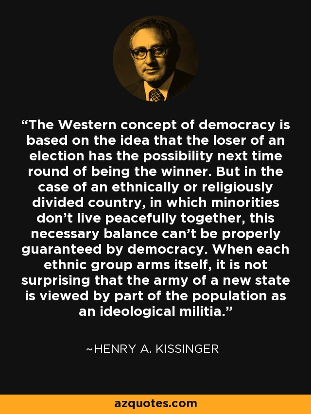 The Western concept of democracy is based on the idea that the loser of an election has the possibility next time round of being the winner. But in the case of an ethnically or religiously divided country, in which minorities don't live peacefully together, this necessary balance can't be properly guaranteed by democracy. When each ethnic group arms itself, it is not surprising that the army of a new state is viewed by part of the population as an ideological militia. - Henry A. Kissinger