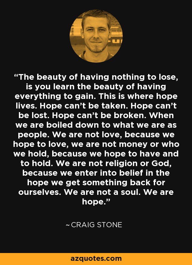 The beauty of having nothing to lose, is you learn the beauty of having everything to gain. This is where hope lives. Hope can’t be taken. Hope can’t be lost. Hope can’t be broken. When we are boiled down to what we are as people. We are not love, because we hope to love, we are not money or who we hold, because we hope to have and to hold. We are not religion or God, because we enter into belief in the hope we get something back for ourselves. We are not a soul. We are hope. - Craig Stone