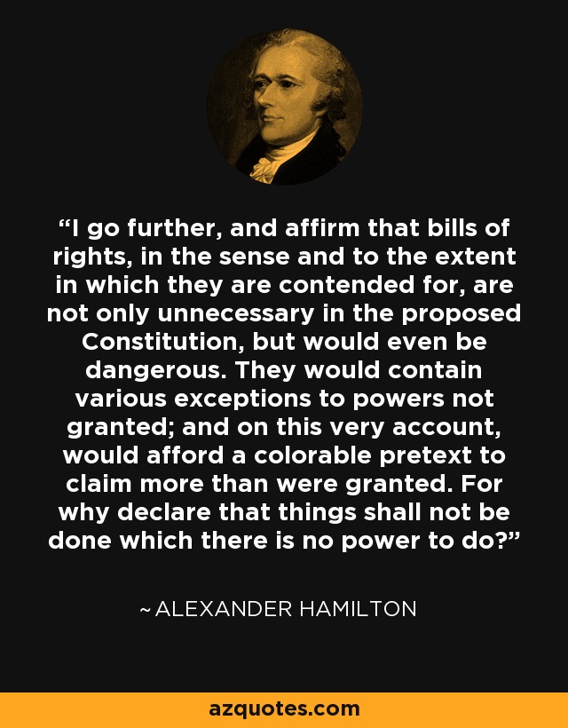 I go further, and affirm that bills of rights, in the sense and to the extent in which they are contended for, are not only unnecessary in the proposed Constitution, but would even be dangerous. They would contain various exceptions to powers not granted; and on this very account, would afford a colorable pretext to claim more than were granted. For why declare that things shall not be done which there is no power to do? - Alexander Hamilton