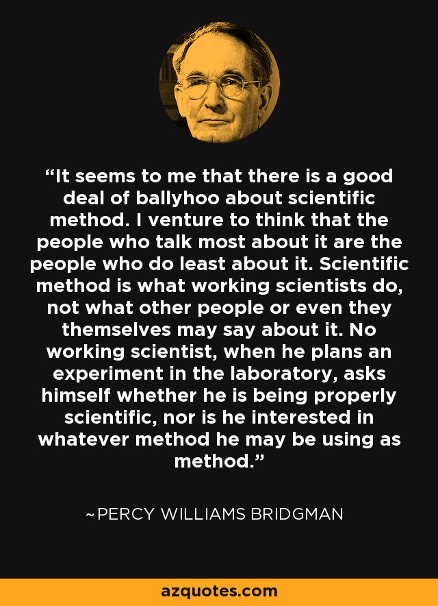 It seems to me that there is a good deal of ballyhoo about scientific method. I venture to think that the people who talk most about it are the people who do least about it. Scientific method is what working scientists do, not what other people or even they themselves may say about it. No working scientist, when he plans an experiment in the laboratory, asks himself whether he is being properly scientific, nor is he interested in whatever method he may be using as method. - Percy Williams Bridgman