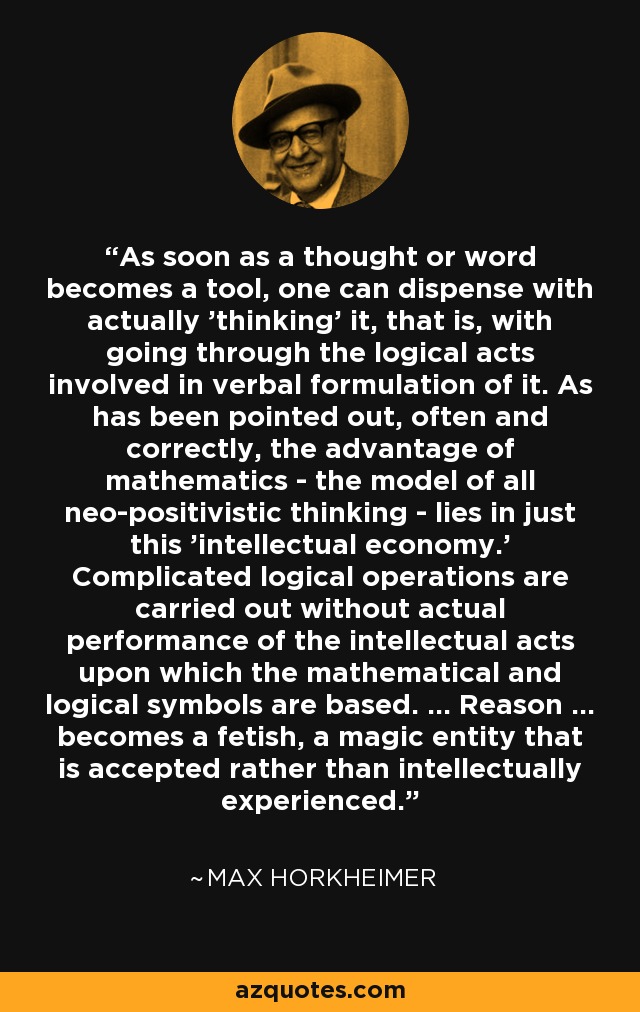 As soon as a thought or word becomes a tool, one can dispense with actually 'thinking' it, that is, with going through the logical acts involved in verbal formulation of it. As has been pointed out, often and correctly, the advantage of mathematics - the model of all neo-positivistic thinking - lies in just this 'intellectual economy.' Complicated logical operations are carried out without actual performance of the intellectual acts upon which the mathematical and logical symbols are based. ... Reason ... becomes a fetish, a magic entity that is accepted rather than intellectually experienced. - Max Horkheimer