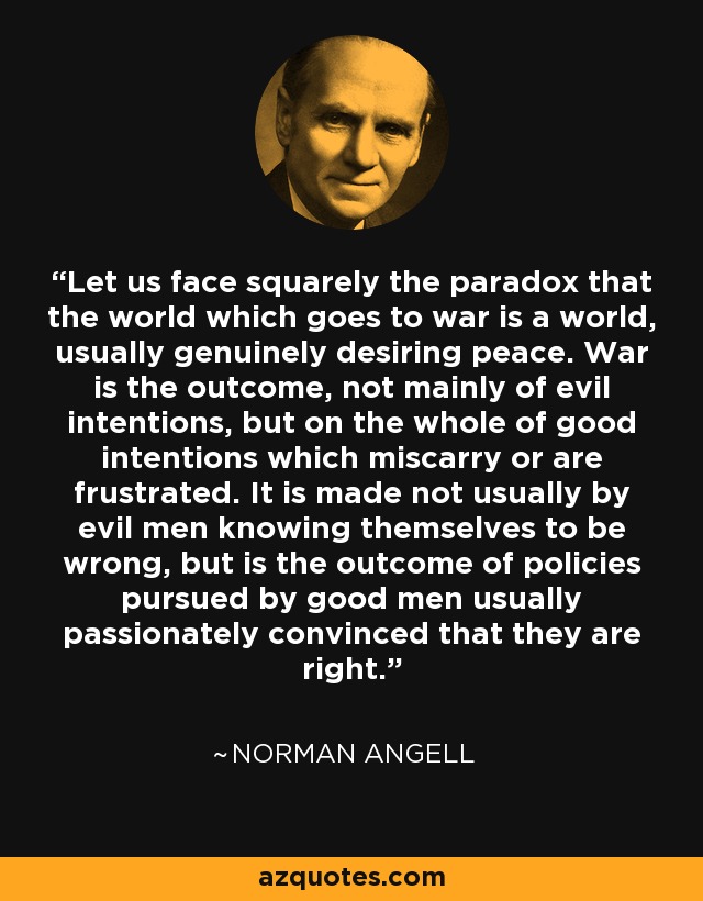 Let us face squarely the paradox that the world which goes to war is a world, usually genuinely desiring peace. War is the outcome, not mainly of evil intentions, but on the whole of good intentions which miscarry or are frustrated. It is made not usually by evil men knowing themselves to be wrong, but is the outcome of policies pursued by good men usually passionately convinced that they are right. - Norman Angell