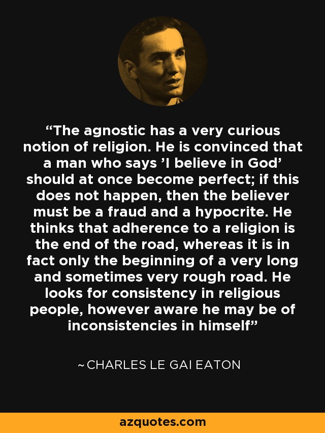 The agnostic has a very curious notion of religion. He is convinced that a man who says 'I believe in God' should at once become perfect; if this does not happen, then the believer must be a fraud and a hypocrite. He thinks that adherence to a religion is the end of the road, whereas it is in fact only the beginning of a very long and sometimes very rough road. He looks for consistency in religious people, however aware he may be of inconsistencies in himself - Charles le Gai Eaton