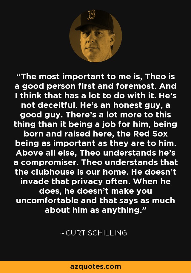 The most important to me is, Theo is a good person first and foremost. And I think that has a lot to do with it. He's not deceitful. He's an honest guy, a good guy. There's a lot more to this thing than it being a job for him, being born and raised here, the Red Sox being as important as they are to him. Above all else, Theo understands he's a compromiser. Theo understands that the clubhouse is our home. He doesn't invade that privacy often. When he does, he doesn't make you uncomfortable and that says as much about him as anything. - Curt Schilling