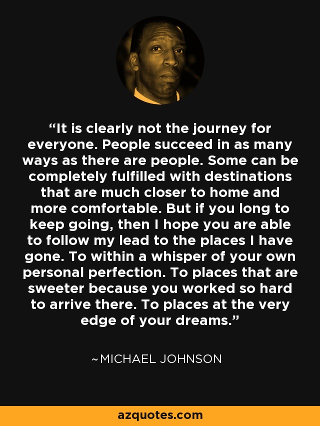 It is clearly not the journey for everyone. People succeed in as many ways as there are people. Some can be completely fulfilled with destinations that are much closer to home and more comfortable. But if you long to keep going, then I hope you are able to follow my lead to the places I have gone. To within a whisper of your own personal perfection. To places that are sweeter because you worked so hard to arrive there. To places at the very edge of your dreams. - Michael Johnson