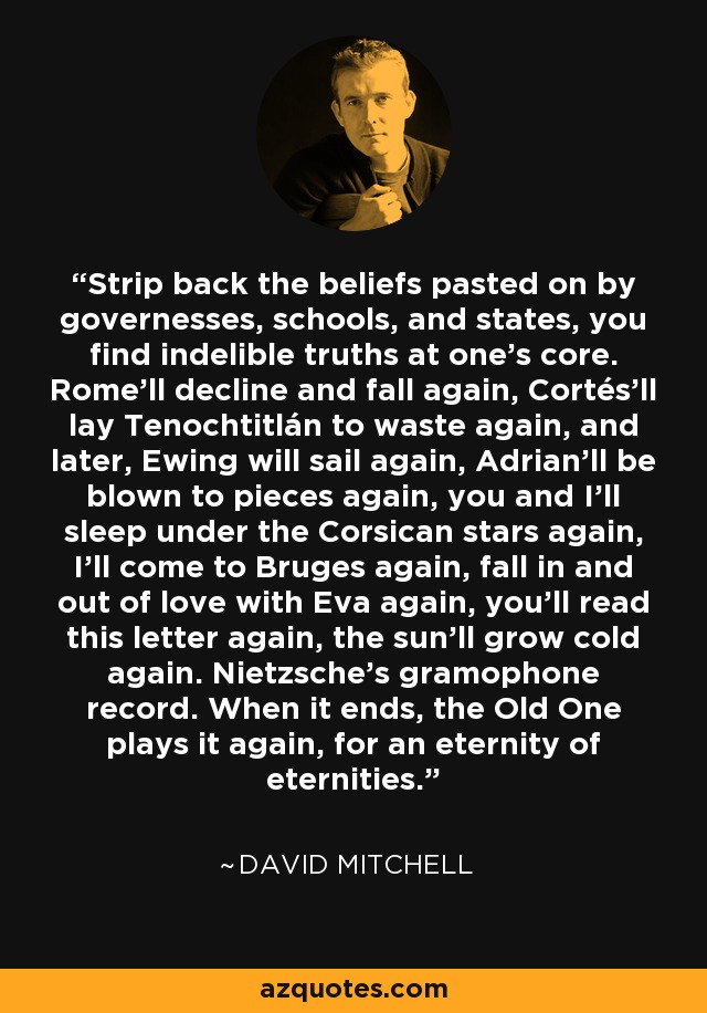 Strip back the beliefs pasted on by governesses, schools, and states, you find indelible truths at one's core. Rome'll decline and fall again, Cortés'll lay Tenochtitlán to waste again, and later, Ewing will sail again, Adrian'll be blown to pieces again, you and I'll sleep under the Corsican stars again, I'll come to Bruges again, fall in and out of love with Eva again, you'll read this letter again, the sun'll grow cold again. Nietzsche's gramophone record. When it ends, the Old One plays it again, for an eternity of eternities. - David Mitchell