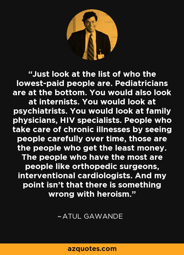 Just look at the list of who the lowest-paid people are. Pediatricians are at the bottom. You would also look at internists. You would look at psychiatrists. You would look at family physicians, HIV specialists. People who take care of chronic illnesses by seeing people carefully over time, those are the people who get the least money. The people who have the most are people like orthopedic surgeons, interventional cardiologists. And my point isn't that there is something wrong with heroism. - Atul Gawande