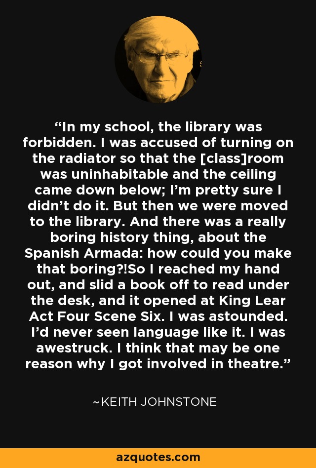 In my school, the library was forbidden. I was accused of turning on the radiator so that the [class]room was uninhabitable and the ceiling came down below; I'm pretty sure I didn't do it. But then we were moved to the library. And there was a really boring history thing, about the Spanish Armada: how could you make that boring?!So I reached my hand out, and slid a book off to read under the desk, and it opened at King Lear Act Four Scene Six. I was astounded. I'd never seen language like it. I was awestruck. I think that may be one reason why I got involved in theatre. - Keith Johnstone