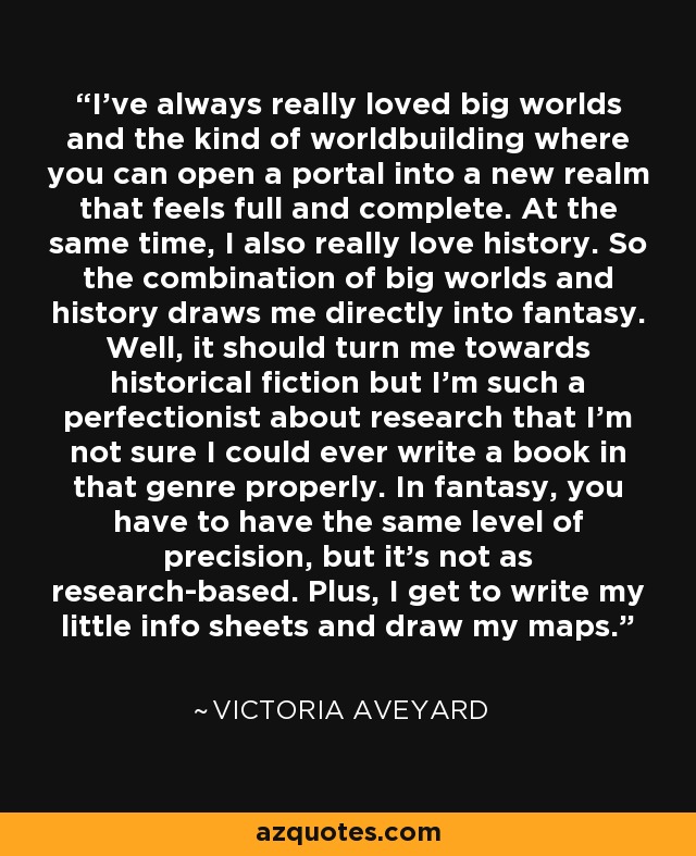 I've always really loved big worlds and the kind of worldbuilding where you can open a portal into a new realm that feels full and complete. At the same time, I also really love history. So the combination of big worlds and history draws me directly into fantasy. Well, it should turn me towards historical fiction but I'm such a perfectionist about research that I'm not sure I could ever write a book in that genre properly. In fantasy, you have to have the same level of precision, but it's not as research-based. Plus, I get to write my little info sheets and draw my maps. - Victoria Aveyard