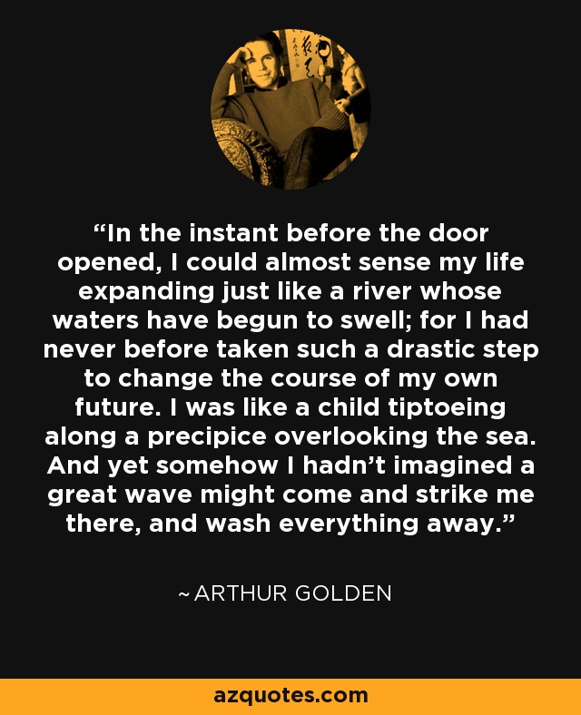 In the instant before the door opened, I could almost sense my life expanding just like a river whose waters have begun to swell; for I had never before taken such a drastic step to change the course of my own future. I was like a child tiptoeing along a precipice overlooking the sea. And yet somehow I hadn't imagined a great wave might come and strike me there, and wash everything away. - Arthur Golden