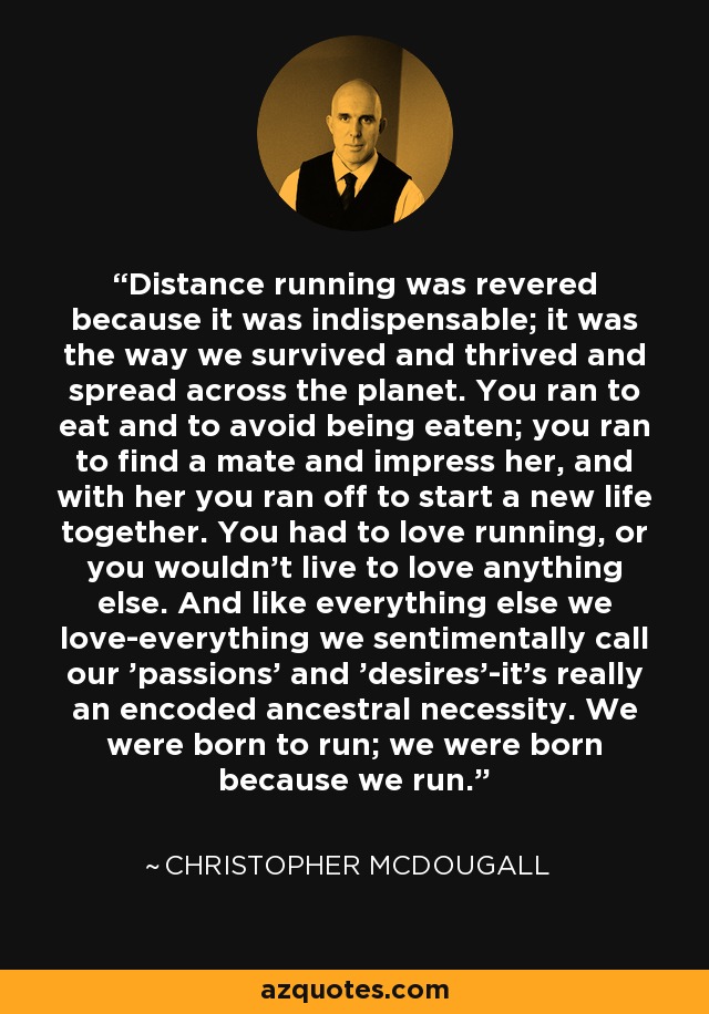 Distance running was revered because it was indispensable; it was the way we survived and thrived and spread across the planet. You ran to eat and to avoid being eaten; you ran to find a mate and impress her, and with her you ran off to start a new life together. You had to love running, or you wouldn't live to love anything else. And like everything else we love-everything we sentimentally call our 'passions' and 'desires'-it's really an encoded ancestral necessity. We were born to run; we were born because we run. - Christopher McDougall