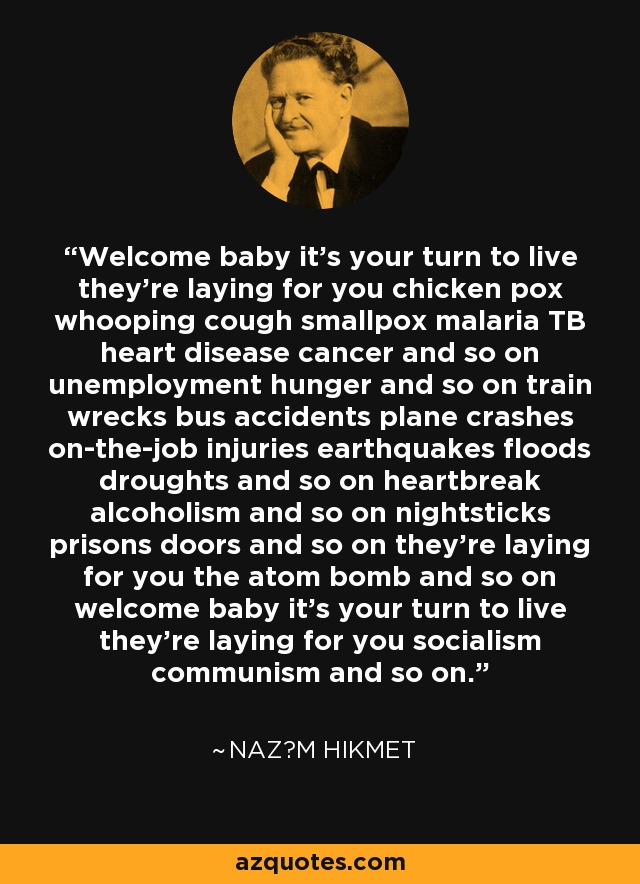 Welcome baby it's your turn to live they're laying for you chicken pox whooping cough smallpox malaria TB heart disease cancer and so on unemployment hunger and so on train wrecks bus accidents plane crashes on-the-job injuries earthquakes floods droughts and so on heartbreak alcoholism and so on nightsticks prisons doors and so on they're laying for you the atom bomb and so on welcome baby it's your turn to live they're laying for you socialism communism and so on. - Naz?m Hikmet