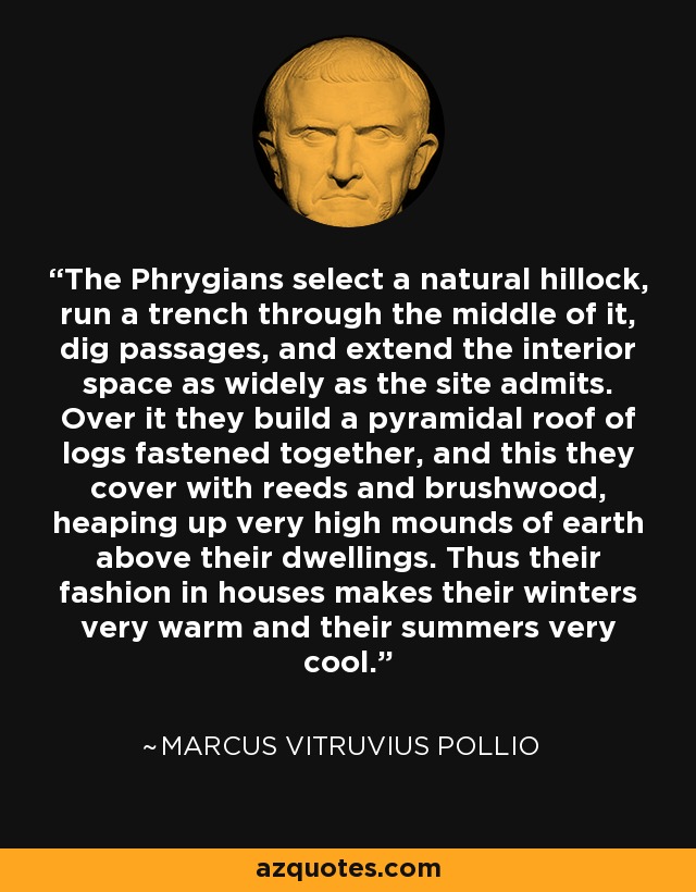 The Phrygians select a natural hillock, run a trench through the middle of it, dig passages, and extend the interior space as widely as the site admits. Over it they build a pyramidal roof of logs fastened together, and this they cover with reeds and brushwood, heaping up very high mounds of earth above their dwellings. Thus their fashion in houses makes their winters very warm and their summers very cool. - Marcus Vitruvius Pollio