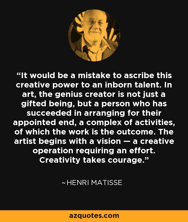 It would be a mistake to ascribe this creative power to an inborn talent. In art, the genius creator is not just a gifted being, but a person who has succeeded in arranging for their appointed end, a complex of activities, of which the work is the outcome. The artist begins with a vision — a creative operation requiring an effort. Creativity takes courage. - Henri Matisse
