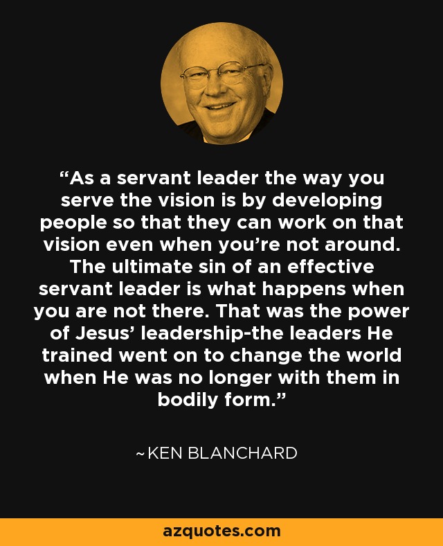 As a servant leader the way you serve the vision is by developing people so that they can work on that vision even when you're not around. The ultimate sin of an effective servant leader is what happens when you are not there. That was the power of Jesus' leadership-the leaders He trained went on to change the world when He was no longer with them in bodily form. - Ken Blanchard