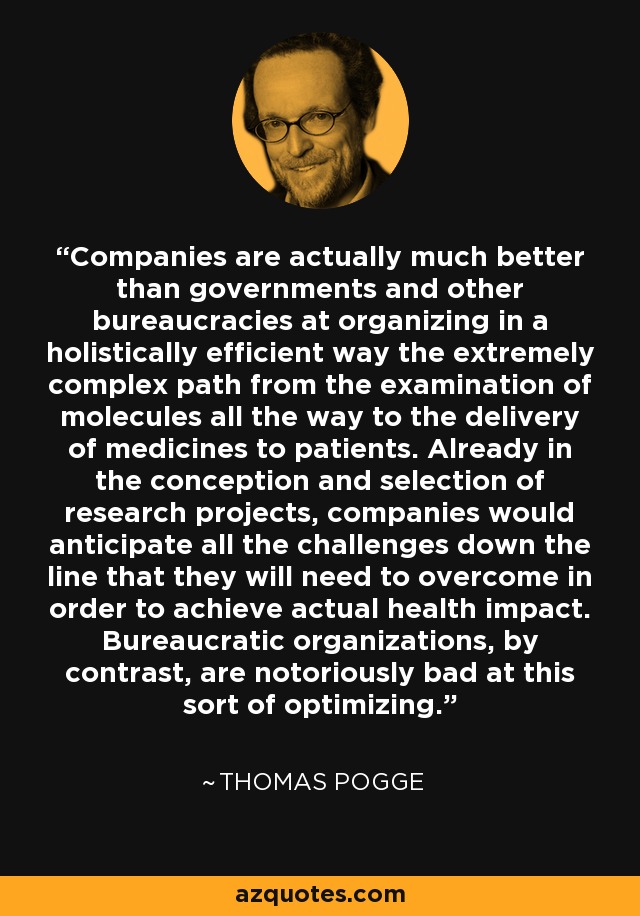 Companies are actually much better than governments and other bureaucracies at organizing in a holistically efficient way the extremely complex path from the examination of molecules all the way to the delivery of medicines to patients. Already in the conception and selection of research projects, companies would anticipate all the challenges down the line that they will need to overcome in order to achieve actual health impact. Bureaucratic organizations, by contrast, are notoriously bad at this sort of optimizing. - Thomas Pogge