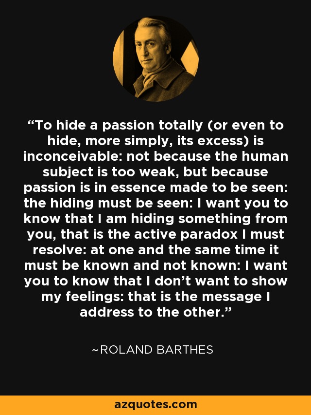 To hide a passion totally (or even to hide, more simply, its excess) is inconceivable: not because the human subject is too weak, but because passion is in essence made to be seen: the hiding must be seen: I want you to know that I am hiding something from you, that is the active paradox I must resolve: at one and the same time it must be known and not known: I want you to know that I don't want to show my feelings: that is the message I address to the other. - Roland Barthes