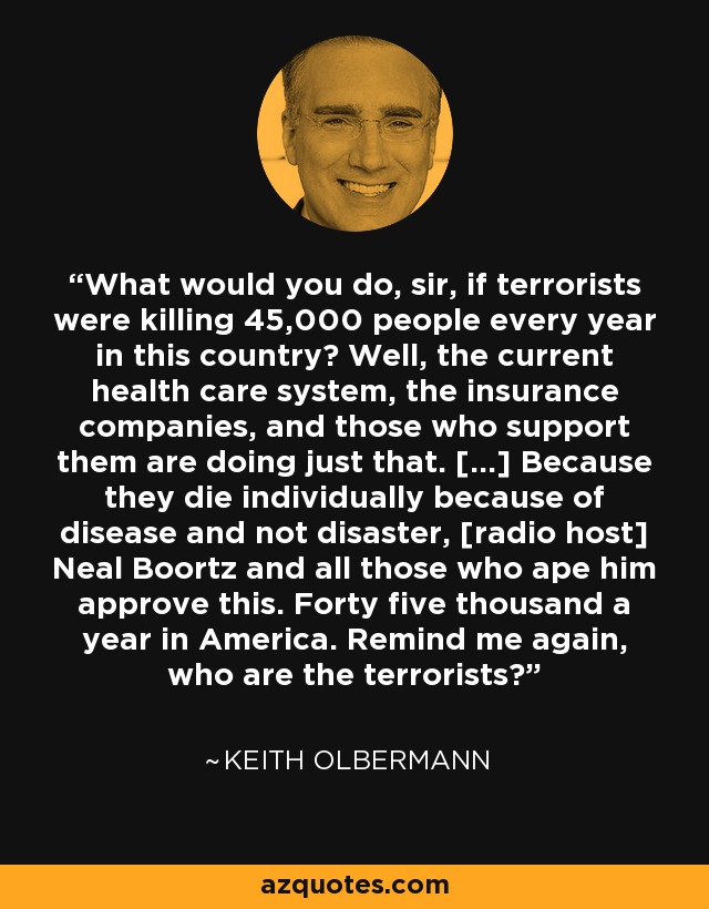 What would you do, sir, if terrorists were killing 45,000 people every year in this country? Well, the current health care system, the insurance companies, and those who support them are doing just that. [...] Because they die individually because of disease and not disaster, [radio host] Neal Boortz and all those who ape him approve this. Forty five thousand a year in America. Remind me again, who are the terrorists? - Keith Olbermann