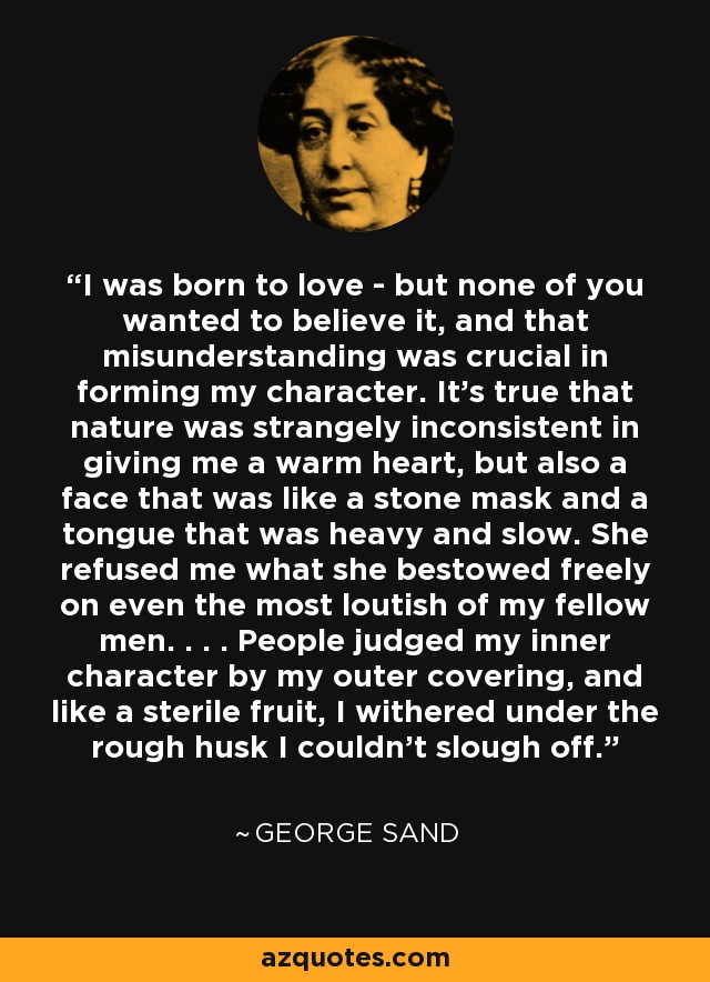 I was born to love - but none of you wanted to believe it, and that misunderstanding was crucial in forming my character. It's true that nature was strangely inconsistent in giving me a warm heart, but also a face that was like a stone mask and a tongue that was heavy and slow. She refused me what she bestowed freely on even the most loutish of my fellow men. . . . People judged my inner character by my outer covering, and like a sterile fruit, I withered under the rough husk I couldn't slough off. - George Sand