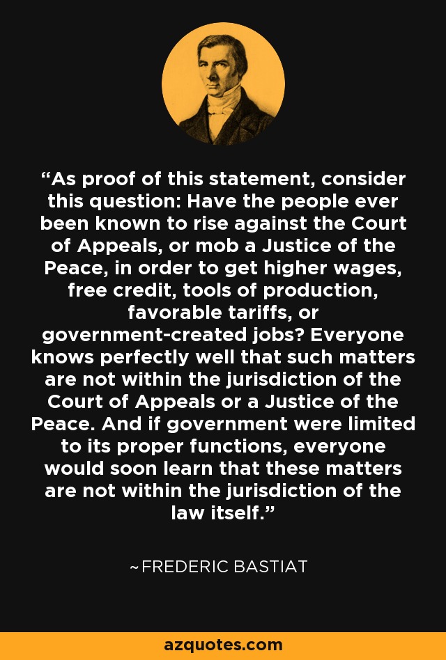 As proof of this statement, consider this question: Have the people ever been known to rise against the Court of Appeals, or mob a Justice of the Peace, in order to get higher wages, free credit, tools of production, favorable tariffs, or government-created jobs? Everyone knows perfectly well that such matters are not within the jurisdiction of the Court of Appeals or a Justice of the Peace. And if government were limited to its proper functions, everyone would soon learn that these matters are not within the jurisdiction of the law itself. - Frederic Bastiat