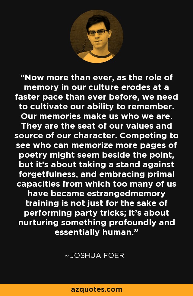 Now more than ever, as the role of memory in our culture erodes at a faster pace than ever before, we need to cultivate our ability to remember. Our memories make us who we are. They are the seat of our values and source of our character. Competing to see who can memorize more pages of poetry might seem beside the point, but it's about taking a stand against forgetfulness, and embracing primal capacities from which too many of us have became estrangedmemory training is not just for the sake of performing party tricks; it's about nurturing something profoundly and essentially human. - Joshua Foer