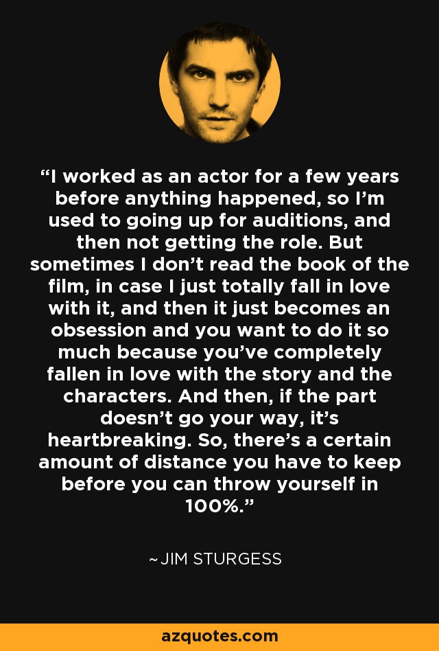 I worked as an actor for a few years before anything happened, so I'm used to going up for auditions, and then not getting the role. But sometimes I don't read the book of the film, in case I just totally fall in love with it, and then it just becomes an obsession and you want to do it so much because you've completely fallen in love with the story and the characters. And then, if the part doesn't go your way, it's heartbreaking. So, there's a certain amount of distance you have to keep before you can throw yourself in 100%. - Jim Sturgess