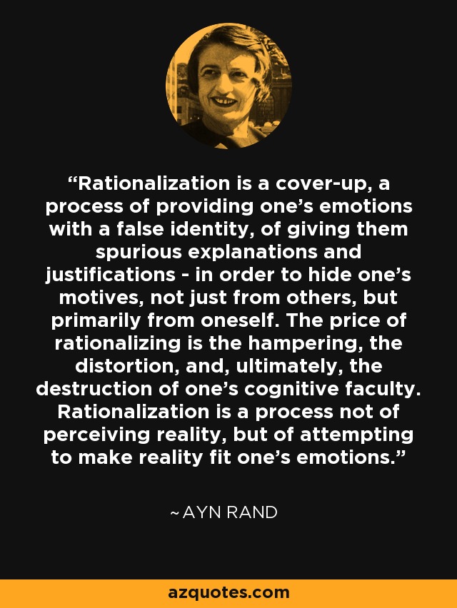 Rationalization is a cover-up, a process of providing one's emotions with a false identity, of giving them spurious explanations and justifications - in order to hide one's motives, not just from others, but primarily from oneself. The price of rationalizing is the hampering, the distortion, and, ultimately, the destruction of one's cognitive faculty. Rationalization is a process not of perceiving reality, but of attempting to make reality fit one's emotions. - Ayn Rand