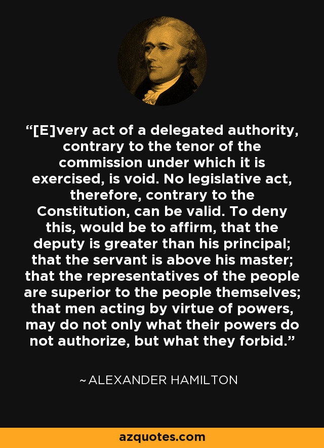 [E]very act of a delegated authority, contrary to the tenor of the commission under which it is exercised, is void. No legislative act, therefore, contrary to the Constitution, can be valid. To deny this, would be to affirm, that the deputy is greater than his principal; that the servant is above his master; that the representatives of the people are superior to the people themselves; that men acting by virtue of powers, may do not only what their powers do not authorize, but what they forbid. - Alexander Hamilton