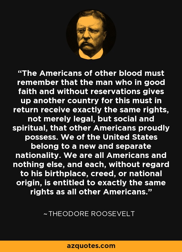 The Americans of other blood must remember that the man who in good faith and without reservations gives up another country for this must in return receive exactly the same rights, not merely legal, but social and spiritual, that other Americans proudly possess. We of the United States belong to a new and separate nationality. We are all Americans and nothing else, and each, without regard to his birthplace, creed, or national origin, is entitled to exactly the same rights as all other Americans. - Theodore Roosevelt