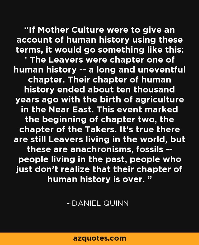 If Mother Culture were to give an account of human history using these terms, it would go something like this: ' The Leavers were chapter one of human history -- a long and uneventful chapter. Their chapter of human history ended about ten thousand years ago with the birth of agriculture in the Near East. This event marked the beginning of chapter two, the chapter of the Takers. It's true there are still Leavers living in the world, but these are anachronisms, fossils -- people living in the past, people who just don't realize that their chapter of human history is over. ' - Daniel Quinn