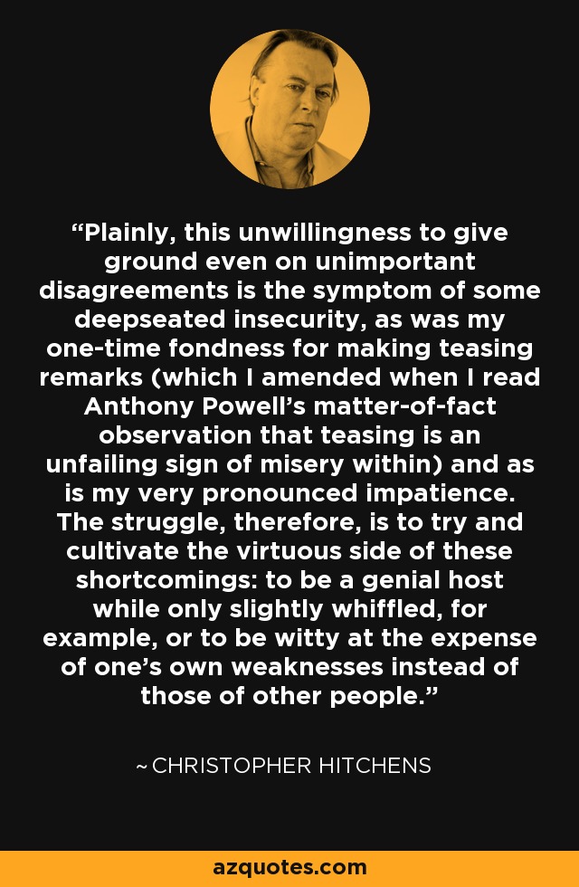 Plainly, this unwillingness to give ground even on unimportant disagreements is the symptom of some deepseated insecurity, as was my one-time fondness for making teasing remarks (which I amended when I read Anthony Powell's matter-of-fact observation that teasing is an unfailing sign of misery within) and as is my very pronounced impatience. The struggle, therefore, is to try and cultivate the virtuous side of these shortcomings: to be a genial host while only slightly whiffled, for example, or to be witty at the expense of one's own weaknesses instead of those of other people. - Christopher Hitchens