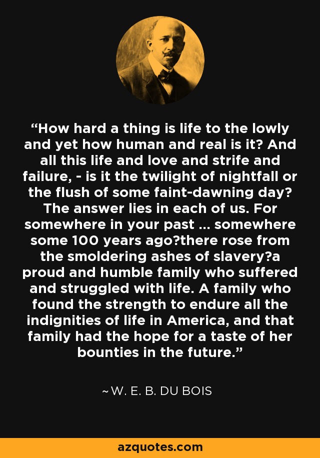 How hard a thing is life to the lowly and yet how human and real is it? And all this life and love and strife and failure, - is it the twilight of nightfall or the flush of some faint-dawning day? The answer lies in each of us. For somewhere in your past ... somewhere some 100 years ago?there rose from the smoldering ashes of slavery?a proud and humble family who suffered and struggled with life. A family who found the strength to endure all the indignities of life in America, and that family had the hope for a taste of her bounties in the future. - W. E. B. Du Bois