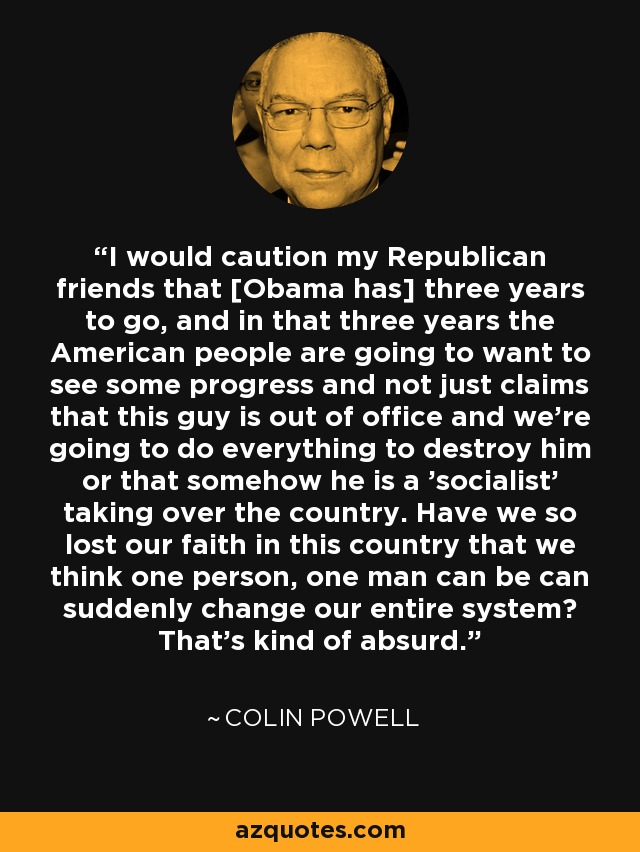 I would caution my Republican friends that [Obama has] three years to go, and in that three years the American people are going to want to see some progress and not just claims that this guy is out of office and we're going to do everything to destroy him or that somehow he is a 'socialist' taking over the country. Have we so lost our faith in this country that we think one person, one man can be can suddenly change our entire system? That's kind of absurd. - Colin Powell