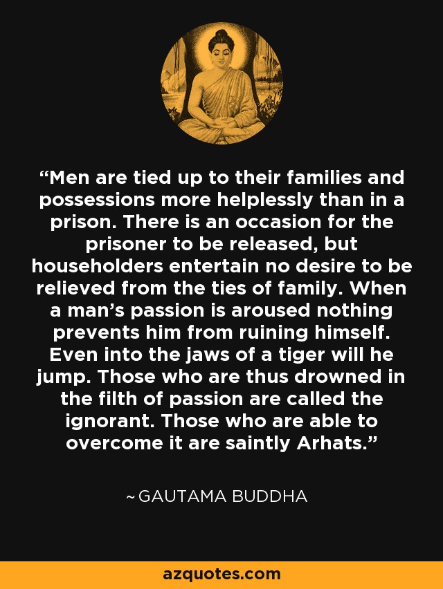 Men are tied up to their families and possessions more helplessly than in a prison. There is an occasion for the prisoner to be released, but householders entertain no desire to be relieved from the ties of family. When a man's passion is aroused nothing prevents him from ruining himself. Even into the jaws of a tiger will he jump. Those who are thus drowned in the filth of passion are called the ignorant. Those who are able to overcome it are saintly Arhats. - Gautama Buddha