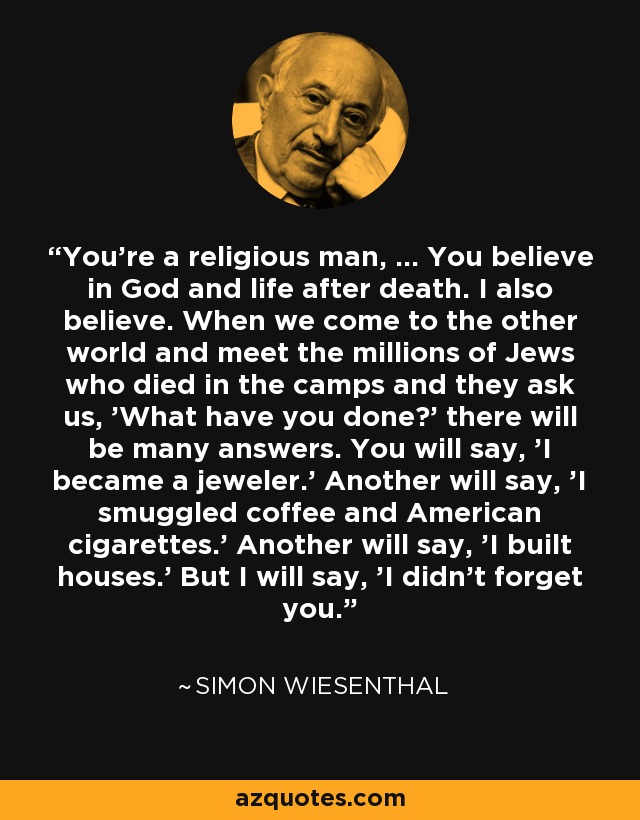 You're a religious man, ... You believe in God and life after death. I also believe. When we come to the other world and meet the millions of Jews who died in the camps and they ask us, 'What have you done?' there will be many answers. You will say, 'I became a jeweler.' Another will say, 'I smuggled coffee and American cigarettes.' Another will say, 'I built houses.' But I will say, 'I didn't forget you.' - Simon Wiesenthal