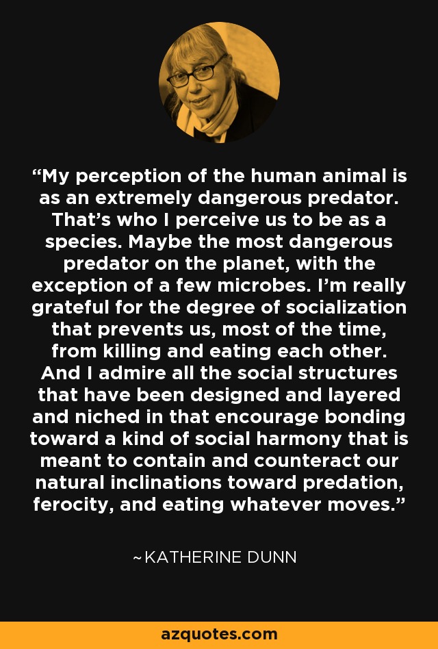 My perception of the human animal is as an extremely dangerous predator. That's who I perceive us to be as a species. Maybe the most dangerous predator on the planet, with the exception of a few microbes. I'm really grateful for the degree of socialization that prevents us, most of the time, from killing and eating each other. And I admire all the social structures that have been designed and layered and niched in that encourage bonding toward a kind of social harmony that is meant to contain and counteract our natural inclinations toward predation, ferocity, and eating whatever moves. - Katherine Dunn