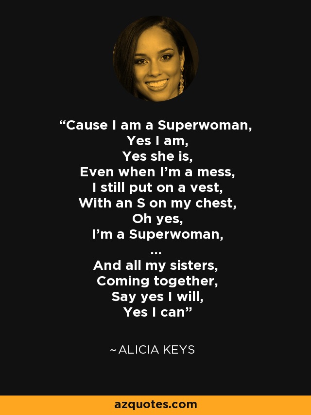 Cause I am a Superwoman, Yes I am, Yes she is, Even when I'm a mess, I still put on a vest, With an S on my chest, Oh yes, I'm a Superwoman, ... And all my sisters, Coming together, Say yes I will, Yes I can - Alicia Keys