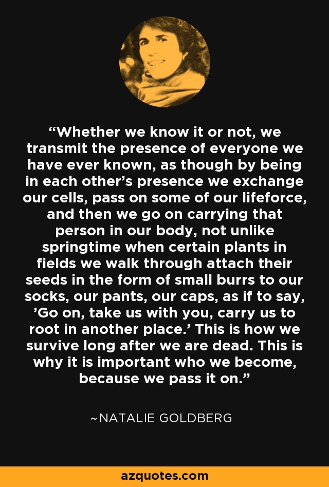 Whether we know it or not, we transmit the presence of everyone we have ever known, as though by being in each other's presence we exchange our cells, pass on some of our lifeforce, and then we go on carrying that person in our body, not unlike springtime when certain plants in fields we walk through attach their seeds in the form of small burrs to our socks, our pants, our caps, as if to say, 'Go on, take us with you, carry us to root in another place.' This is how we survive long after we are dead. This is why it is important who we become, because we pass it on. - Natalie Goldberg