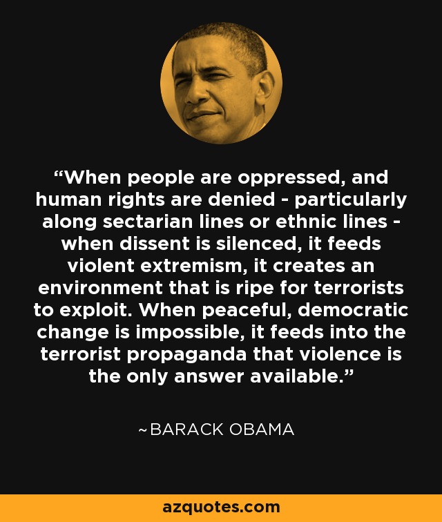 When people are oppressed, and human rights are denied - particularly along sectarian lines or ethnic lines - when dissent is silenced, it feeds violent extremism, it creates an environment that is ripe for terrorists to exploit. When peaceful, democratic change is impossible, it feeds into the terrorist propaganda that violence is the only answer available. - Barack Obama