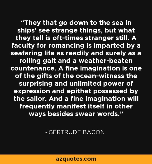 They that go down to the sea in ships' see strange things, but what they tell is oft-times stranger still. A faculty for romancing is imparted by a seafaring life as readily and surely as a rolling gait and a weather-beaten countenance. A fine imagination is one of the gifts of the ocean-witness the surprising and unlimited power of expression and epithet possessed by the sailor. And a fine imagination will frequently manifest itself in other ways besides swear words. - Gertrude Bacon