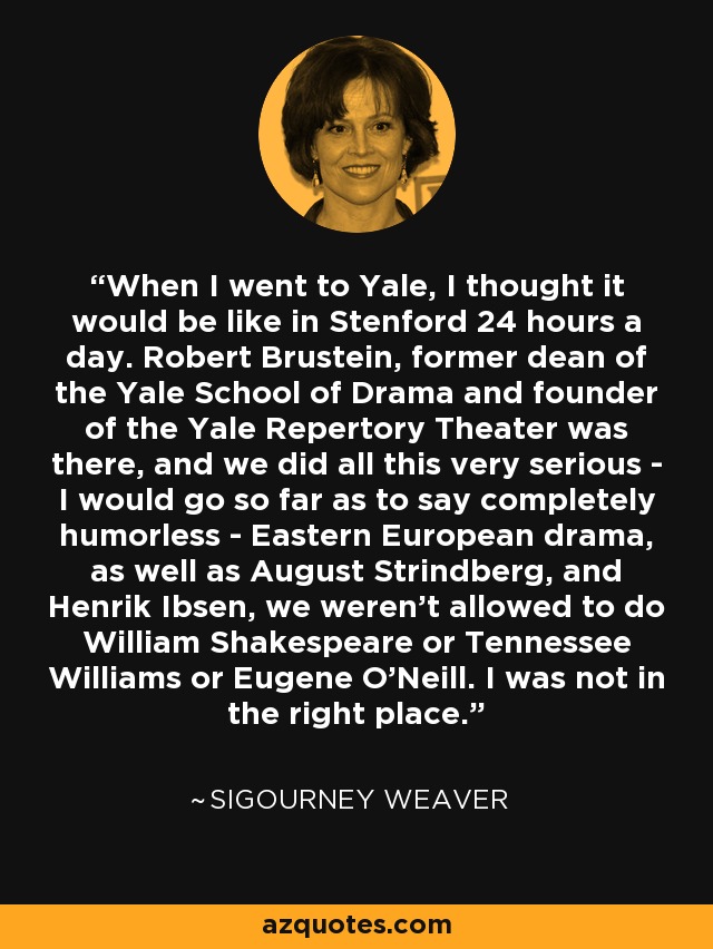 When I went to Yale, I thought it would be like in Stenford 24 hours a day. Robert Brustein, former dean of the Yale School of Drama and founder of the Yale Repertory Theater was there, and we did all this very serious - I would go so far as to say completely humorless - Eastern European drama, as well as August Strindberg, and Henrik Ibsen, we weren't allowed to do William Shakespeare or Tennessee Williams or Eugene O'Neill. I was not in the right place. - Sigourney Weaver