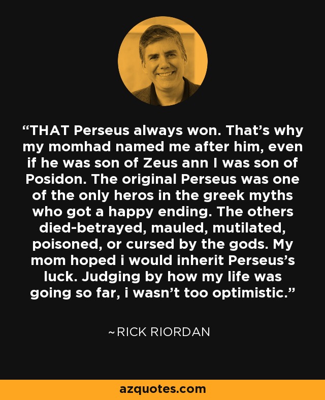 THAT Perseus always won. That's why my momhad named me after him, even if he was son of Zeus ann I was son of Posidon. The original Perseus was one of the only heros in the greek myths who got a happy ending. The others died-betrayed, mauled, mutilated, poisoned, or cursed by the gods. My mom hoped i would inherit Perseus's luck. Judging by how my life was going so far, i wasn't too optimistic. - Rick Riordan