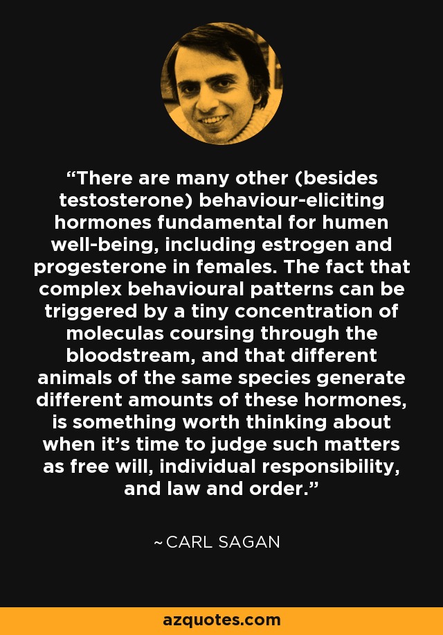 There are many other (besides testosterone) behaviour-eliciting hormones fundamental for humen well-being, including estrogen and progesterone in females. The fact that complex behavioural patterns can be triggered by a tiny concentration of moleculas coursing through the bloodstream, and that different animals of the same species generate different amounts of these hormones, is something worth thinking about when it's time to judge such matters as free will, individual responsibility, and law and order. - Carl Sagan