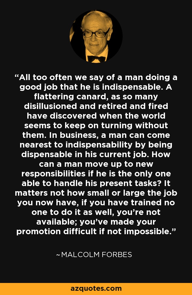 All too often we say of a man doing a good job that he is indispensable. A flattering canard, as so many disillusioned and retired and fired have discovered when the world seems to keep on turning without them. In business, a man can come nearest to indispensability by being dispensable in his current job. How can a man move up to new responsibilities if he is the only one able to handle his present tasks? It matters not how small or large the job you now have, if you have trained no one to do it as well, you're not available; you've made your promotion difficult if not impossible. - Malcolm Forbes