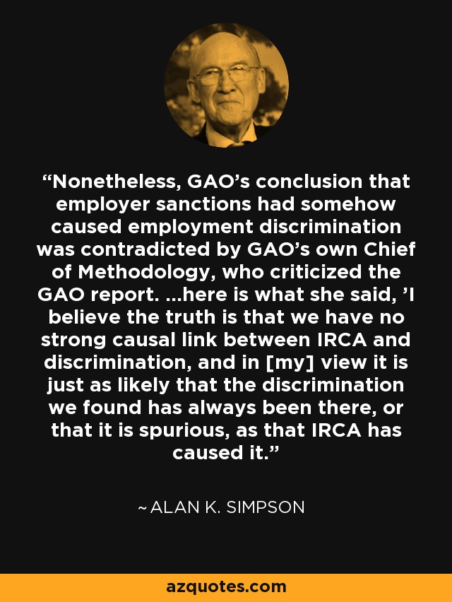 Nonetheless, GAO's conclusion that employer sanctions had somehow caused employment discrimination was contradicted by GAO's own Chief of Methodology, who criticized the GAO report. ...here is what she said, 'I believe the truth is that we have no strong causal link between IRCA and discrimination, and in [my] view it is just as likely that the discrimination we found has always been there, or that it is spurious, as that IRCA has caused it.' - Alan K. Simpson