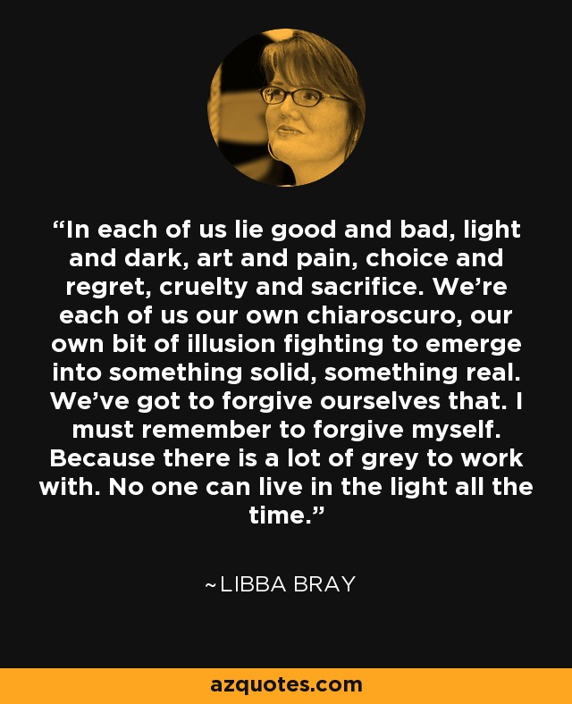 In each of us lie good and bad, light and dark, art and pain, choice and regret, cruelty and sacrifice. We’re each of us our own chiaroscuro, our own bit of illusion fighting to emerge into something solid, something real. We’ve got to forgive ourselves that. I must remember to forgive myself. Because there is a lot of grey to work with. No one can live in the light all the time. - Libba Bray