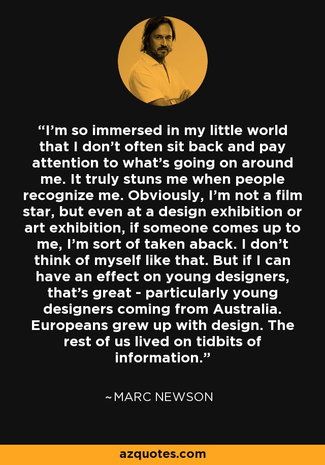 I'm so immersed in my little world that I don't often sit back and pay attention to what's going on around me. It truly stuns me when people recognize me. Obviously, I'm not a film star, but even at a design exhibition or art exhibition, if someone comes up to me, I'm sort of taken aback. I don't think of myself like that. But if I can have an effect on young designers, that's great - particularly young designers coming from Australia. Europeans grew up with design. The rest of us lived on tidbits of information. - Marc Newson