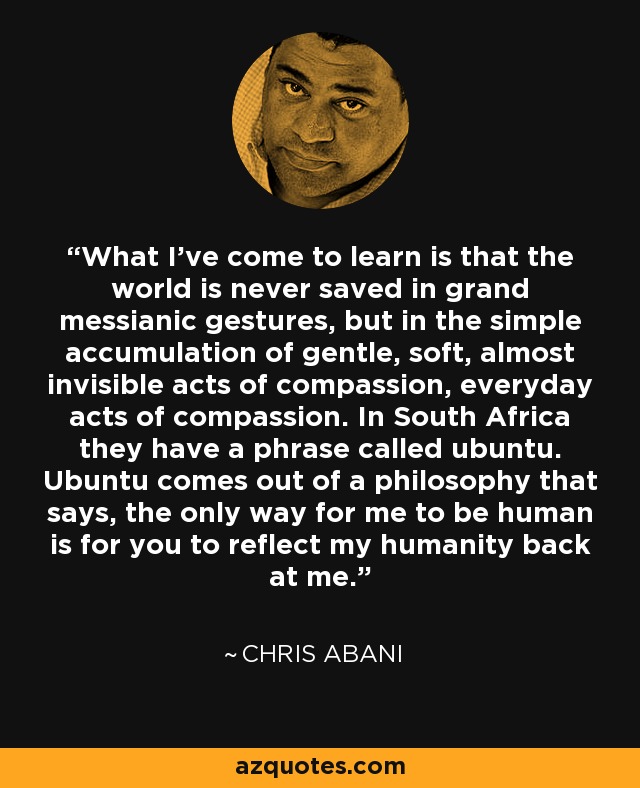 What I've come to learn is that the world is never saved in grand messianic gestures, but in the simple accumulation of gentle, soft, almost invisible acts of compassion, everyday acts of compassion. In South Africa they have a phrase called ubuntu. Ubuntu comes out of a philosophy that says, the only way for me to be human is for you to reflect my humanity back at me. - Chris Abani