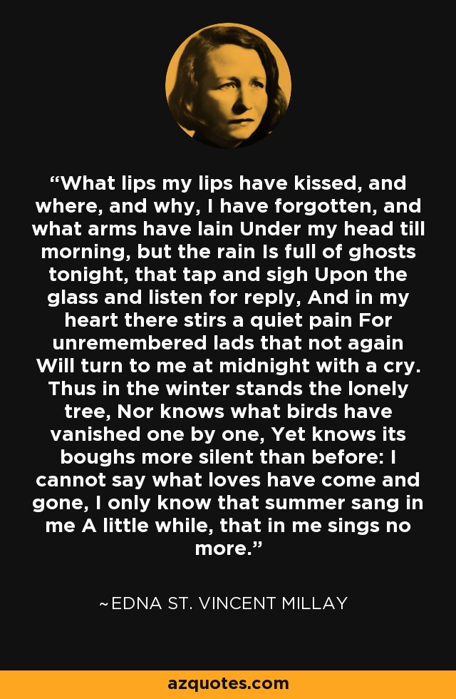 What lips my lips have kissed, and where, and why, I have forgotten, and what arms have lain Under my head till morning, but the rain Is full of ghosts tonight, that tap and sigh Upon the glass and listen for reply, And in my heart there stirs a quiet pain For unremembered lads that not again Will turn to me at midnight with a cry. Thus in the winter stands the lonely tree, Nor knows what birds have vanished one by one, Yet knows its boughs more silent than before: I cannot say what loves have come and gone, I only know that summer sang in me A little while, that in me sings no more. - Edna St. Vincent Millay