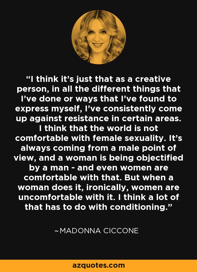 I think it's just that as a creative person, in all the different things that I've done or ways that I've found to express myself, I've consistently come up against resistance in certain areas. I think that the world is not comfortable with female sexuality. It's always coming from a male point of view, and a woman is being objectified by a man - and even women are comfortable with that. But when a woman does it, ironically, women are uncomfortable with it. I think a lot of that has to do with conditioning. - Madonna Ciccone